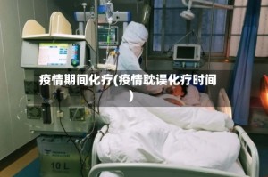 疫情期间化疗(疫情耽误化疗时间)