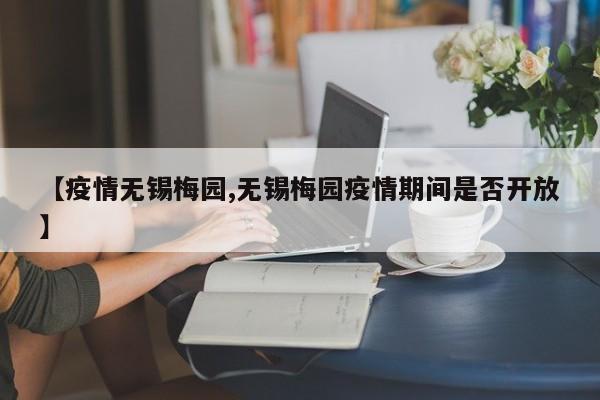 【疫情无锡梅园,无锡梅园疫情期间是否开放】