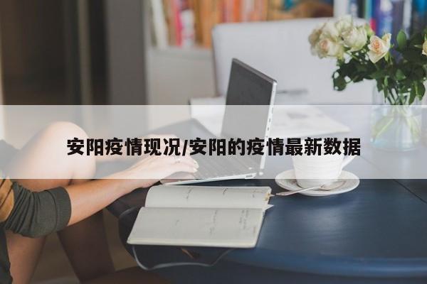安阳疫情现况/安阳的疫情最新数据