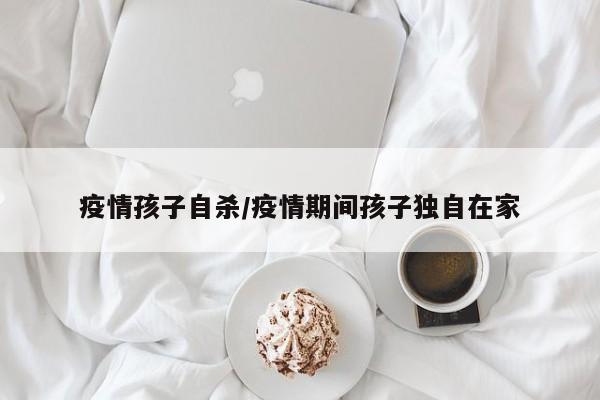 疫情孩子自杀/疫情期间孩子独自在家