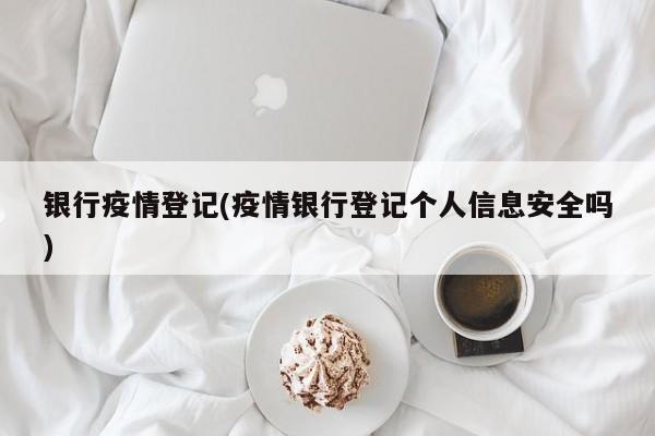 银行疫情登记(疫情银行登记个人信息安全吗)