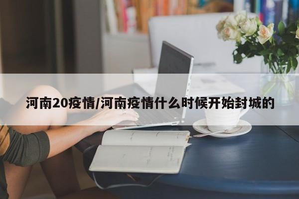 河南20疫情/河南疫情什么时候开始封城的