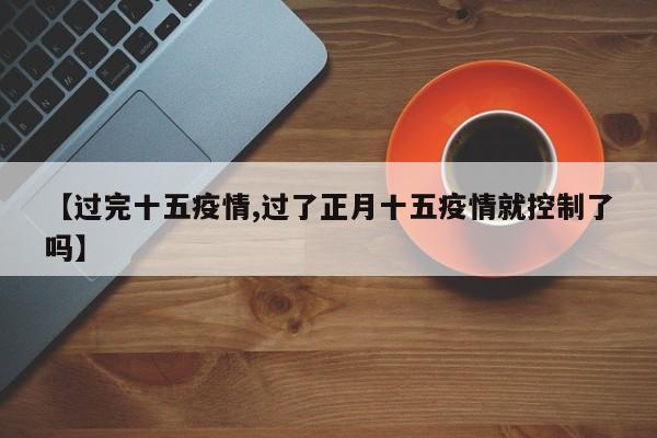 【过完十五疫情,过了正月十五疫情就控制了吗】